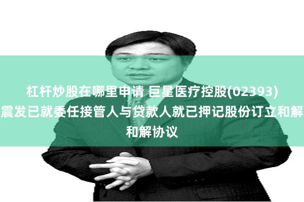 杠杆炒股在哪里申请 巨星医疗控股(02393)：何震发已就委任接管人与贷款人就已押记股份订立和解协议