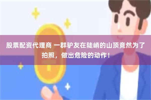 股票配资代理商 一群驴友在陡峭的山顶竟然为了拍照，做出危险的动作！