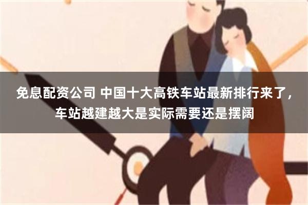 免息配资公司 中国十大高铁车站最新排行来了，车站越建越大是实际需要还是摆阔