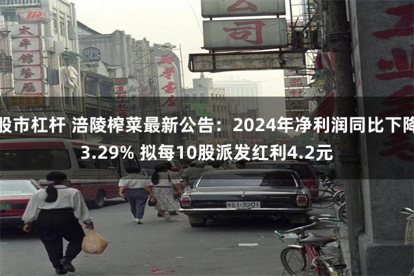 股市杠杆 涪陵榨菜最新公告：2024年净利润同比下降3.29% 拟每10股派发红利4.2元