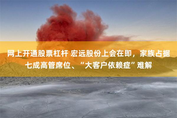 网上开通股票杠杆 宏远股份上会在即，家族占据七成高管席位、“大客户依赖症”难解