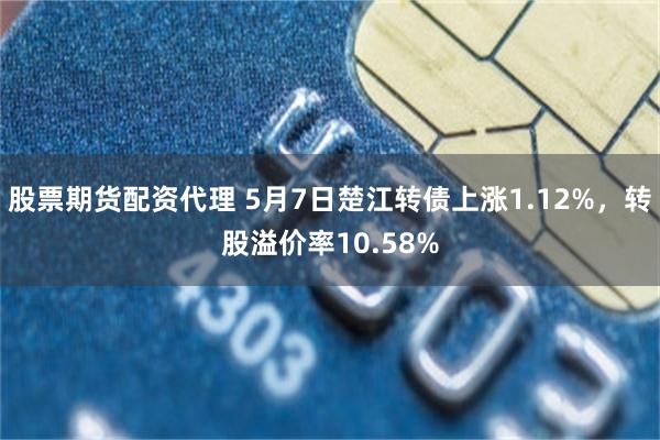 股票期货配资代理 5月7日楚江转债上涨1.12%，转股溢价率10.58%