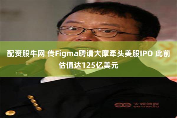 配资股牛网 传Figma聘请大摩牵头美股IPO 此前估值达125亿美元