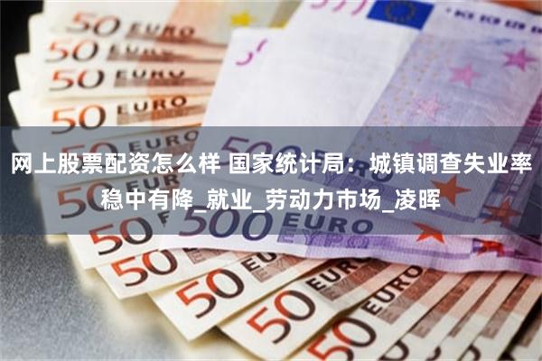 网上股票配资怎么样 国家统计局：城镇调查失业率稳中有降_就业_劳动力市场_凌晖