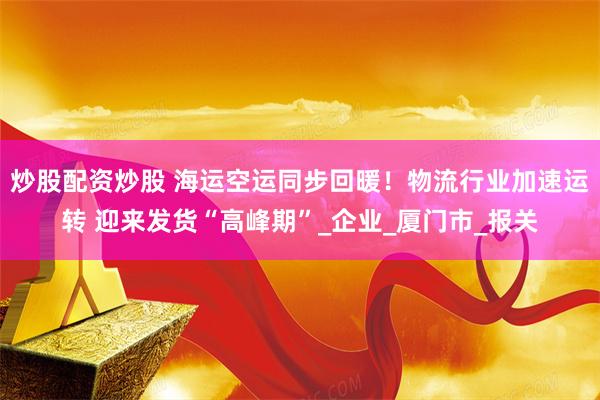 炒股配资炒股 海运空运同步回暖！物流行业加速运转 迎来发货“高峰期”_企业_厦门市_报关