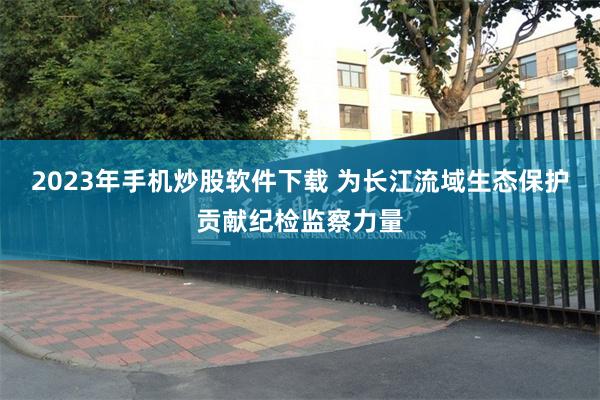 2023年手机炒股软件下载 为长江流域生态保护贡献纪检监察力量