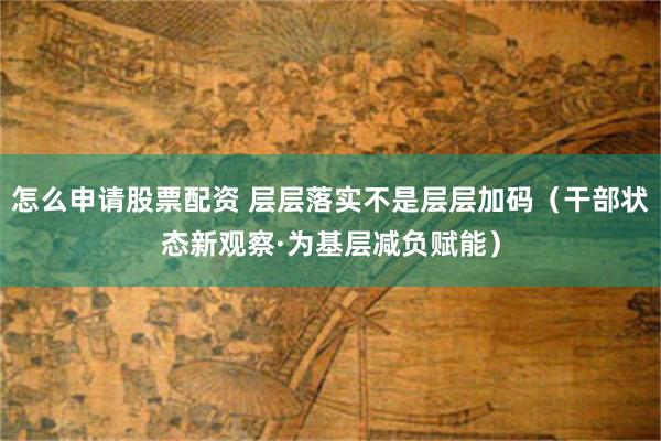 怎么申请股票配资 层层落实不是层层加码（干部状态新观察·为基层减负赋能）