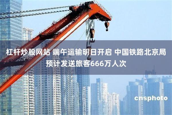 杠杆炒股网站 端午运输明日开启 中国铁路北京局预计发送旅客666万人次
