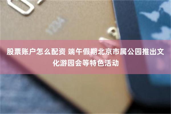 股票账户怎么配资 端午假期北京市属公园推出文化游园会等特色活动