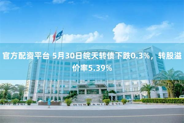官方配资平台 5月30日皖天转债下跌0.3%，转股溢价率5.39%