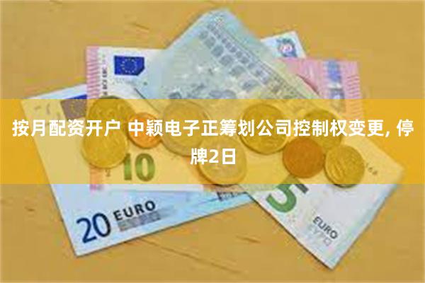 按月配资开户 中颖电子正筹划公司控制权变更, 停牌2日