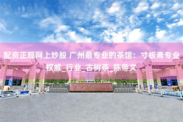 配资正规网上炒股 广州最专业的茶馆：寸板斋专业权威_行业_古树茶_陈帝文