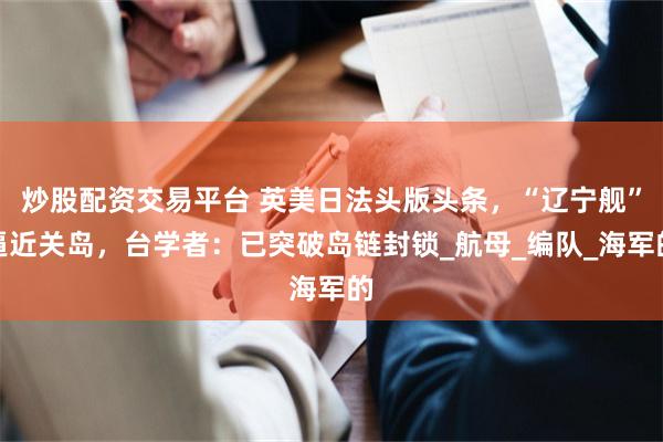 炒股配资交易平台 英美日法头版头条，“辽宁舰”逼近关岛，台学者：已突破岛链封锁_航母_编队_海军的