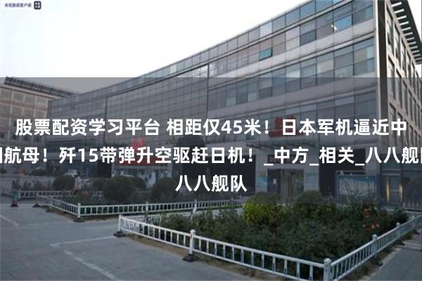 股票配资学习平台 相距仅45米！日本军机逼近中国航母！歼15带弹升空驱赶日机！_中方_相关_八八舰队