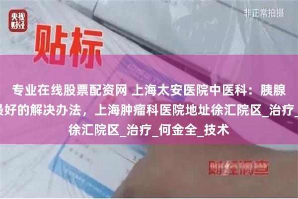专业在线股票配资网 上海太安医院中医科：胰腺癌患者消瘦最好的解决办法，上海肿瘤科医院地址徐汇院区_治疗_何金全_技术
