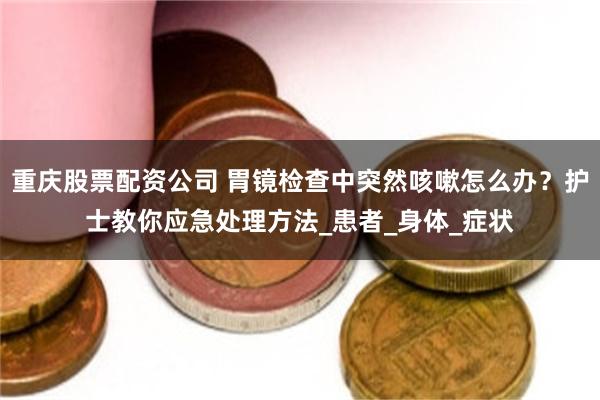重庆股票配资公司 胃镜检查中突然咳嗽怎么办？护士教你应急处理方法_患者_身体_症状