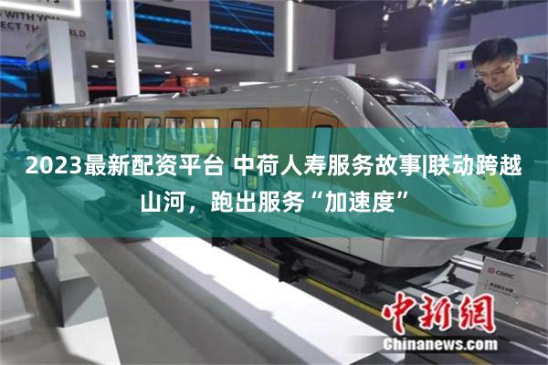 2023最新配资平台 中荷人寿服务故事|联动跨越山河，跑出服务“加速度”