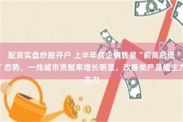 配资实盘炒股开户 上半年房企销售呈“前高后低”态势，一线城市贡献率增长明显，改善类产品成主力