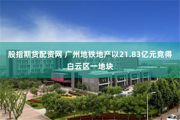 股指期货配资网 广州地铁地产以21.83亿元竞得白云区一地块