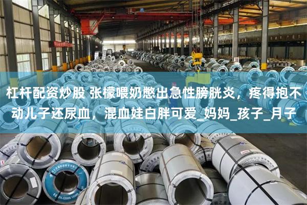 杠杆配资炒股 张檬喂奶憋出急性膀胱炎，疼得抱不动儿子还尿血，混血娃白胖可爱_妈妈_孩子_月子