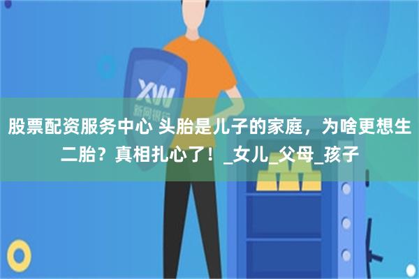 股票配资服务中心 头胎是儿子的家庭，为啥更想生二胎？真相扎心了！_女儿_父母_孩子