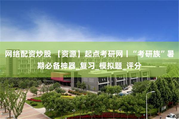 网络配资炒股 【资源】起点考研网丨“考研族”暑期必备神器_复习_模拟题_评分