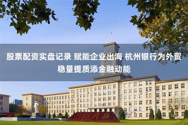 股票配资实盘记录 赋能企业出海 杭州银行为外贸稳量提质添金融动能