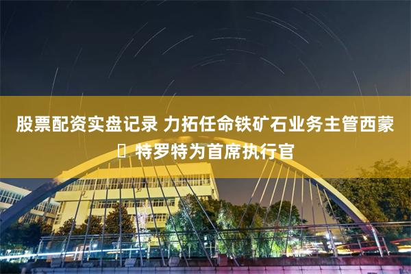 股票配资实盘记录 力拓任命铁矿石业务主管西蒙・特罗特为首席执行官