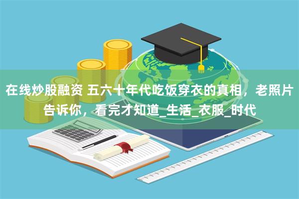 在线炒股融资 五六十年代吃饭穿衣的真相，老照片告诉你，看完才知道_生活_衣服_时代