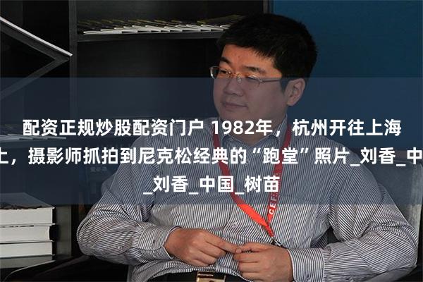 配资正规炒股配资门户 1982年，杭州开往上海的火车上，摄影师抓拍到尼克松经典的“跑堂”照片_刘香_中国_树苗