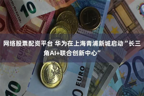 网络股票配资平台 华为在上海青浦新城启动“长三角AI+联合创新中心”