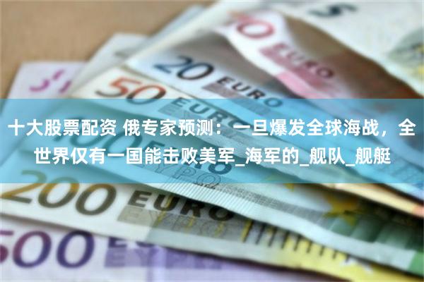 十大股票配资 俄专家预测：一旦爆发全球海战，全世界仅有一国能击败美军_海军的_舰队_舰艇