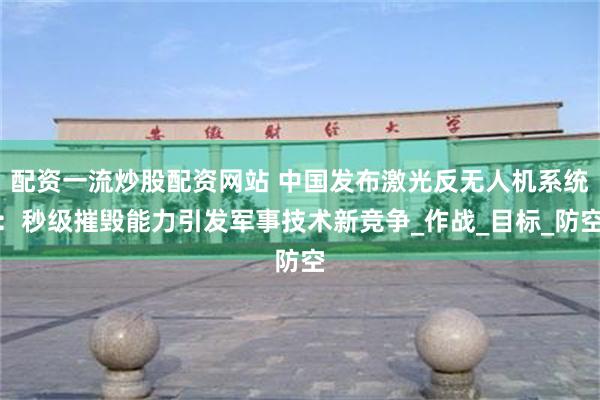 配资一流炒股配资网站 中国发布激光反无人机系统：秒级摧毁能力引发军事技术新竞争_作战_目标_防空