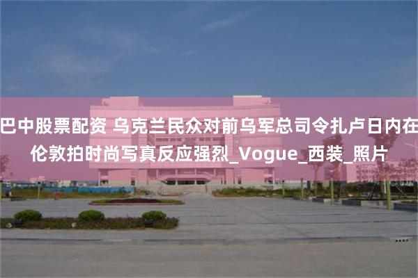 巴中股票配资 乌克兰民众对前乌军总司令扎卢日内在伦敦拍时尚写真反应强烈_Vogue_西装_照片