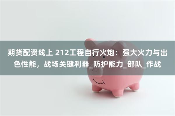 期货配资线上 212工程自行火炮：强大火力与出色性能，战场关键利器_防护能力_部队_作战
