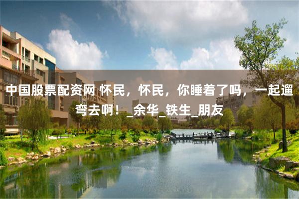 中国股票配资网 怀民，怀民，你睡着了吗，一起遛弯去啊！_余华_铁生_朋友