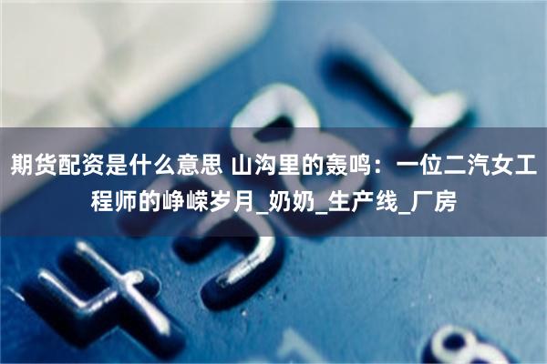 期货配资是什么意思 山沟里的轰鸣：一位二汽女工程师的峥嵘岁月_奶奶_生产线_厂房