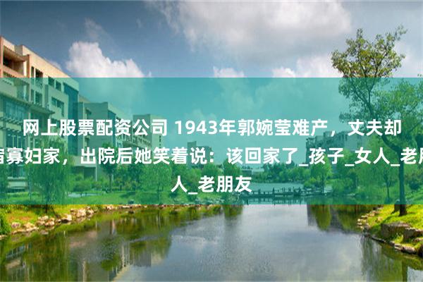 网上股票配资公司 1943年郭婉莹难产，丈夫却夜宿寡妇家，出院后她笑着说：该回家了_孩子_女人_老朋友