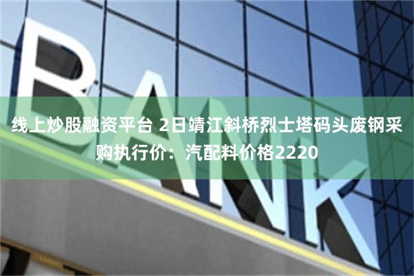 线上炒股融资平台 2日靖江斜桥烈士塔码头废钢采购执行价：汽配料价格2220