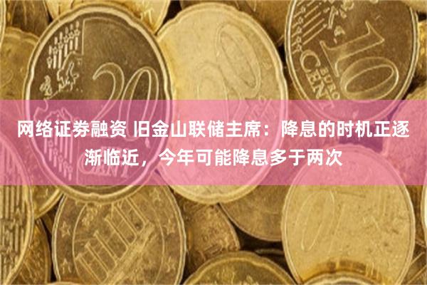 网络证劵融资 旧金山联储主席：降息的时机正逐渐临近，今年可能降息多于两次