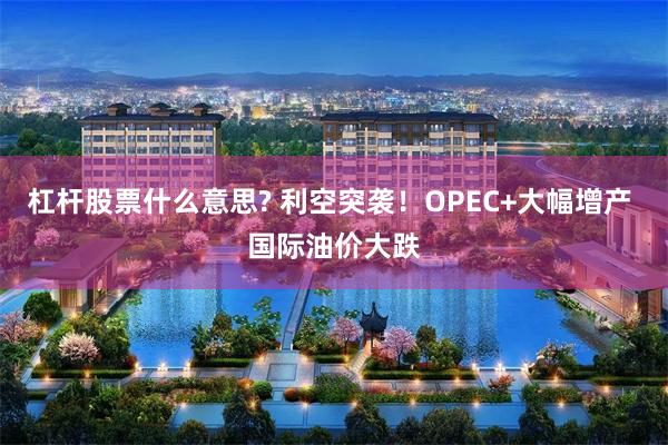 杠杆股票什么意思? 利空突袭！OPEC+大幅增产 国际油价大跌