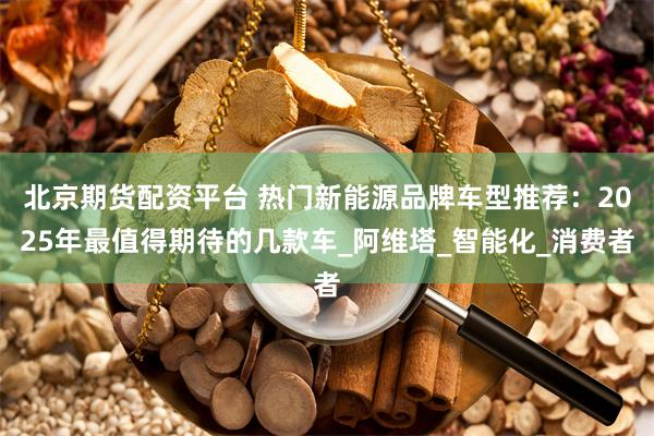 北京期货配资平台 热门新能源品牌车型推荐：2025年最值得期待的几款车_阿维塔_智能化_消费者