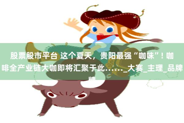股票股市平台 这个夏天，贵阳最强“咖味”! 咖啡全产业链大咖即将汇聚于此……_大赛_主理_品牌
