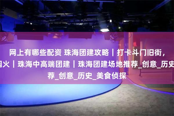 网上有哪些配资 珠海团建攻略｜打卡斗门旧街，穿越百年烟火｜珠海中高端团建｜珠海团建场地推荐_创意_历史_美食侦探
