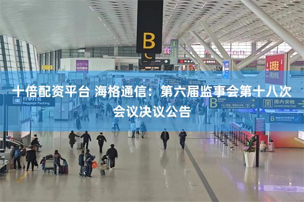 十倍配资平台 海格通信：第六届监事会第十八次会议决议公告