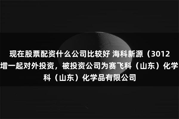 现在股票配资什么公司比较好 海科新源（301292.SZ）新增一起对外投资，被投资公司为赛飞科（山东）化学品有限公司