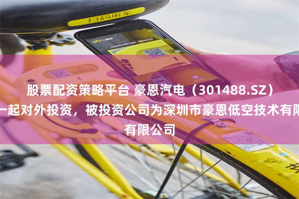 股票配资策略平台 豪恩汽电（301488.SZ）新增一起对外投资，被投资公司为深圳市豪恩低空技术有限公司