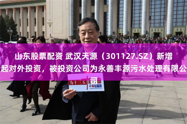 山东股票配资 武汉天源（301127.SZ）新增一起对外投资，被投资公司为永善丰源污水处理有限公司