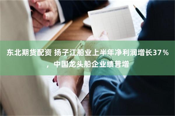 东北期货配资 扬子江船业上半年净利润增长37％，中国龙头船企业绩普增
