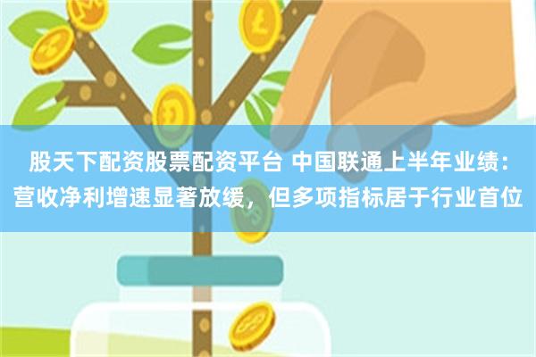 股天下配资股票配资平台 中国联通上半年业绩：营收净利增速显著放缓，但多项指标居于行业首位